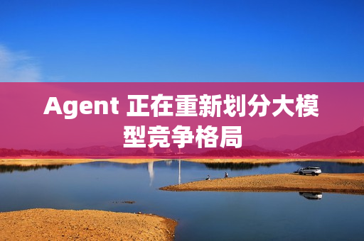 Agent 正在重新划分大模型竞争格局