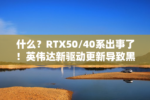 什么？RTX50/40系出事了！英伟达新驱动更新导致黑屏