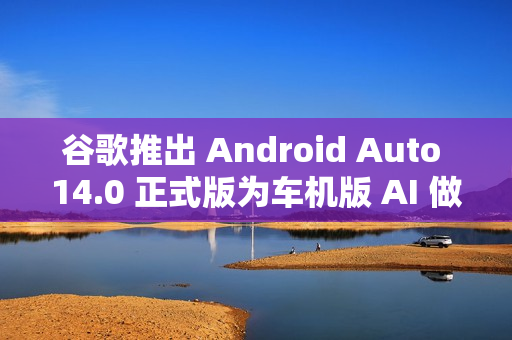 谷歌推出 Android Auto 14.0 正式版为车机版 AI 做准备