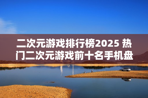二次元游戏排行榜2025 热门二次元游戏前十名手机盘点 二次元游戏排行榜2025 热门二次元游戏前十名手机盘点
