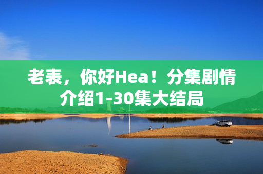 老表，你好Hea！分集剧情介绍1-30集大结局