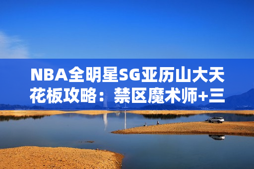 NBA全明星SG亚历山大天花板攻略：禁区魔术师+三分杀神双形态教学