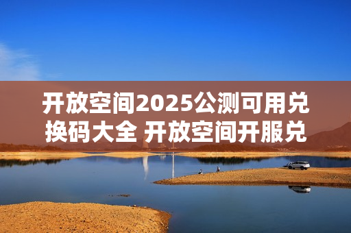 开放空间2025公测可用兑换码大全 开放空间开服兑换码分享