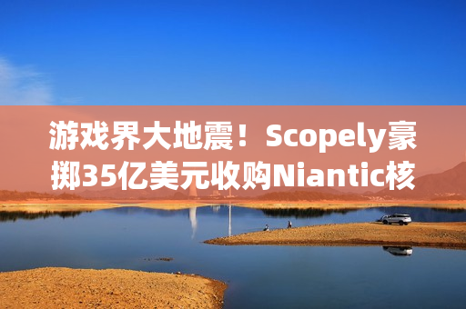 游戏界大地震！Scopely豪掷35亿美元收购Niantic核心资产