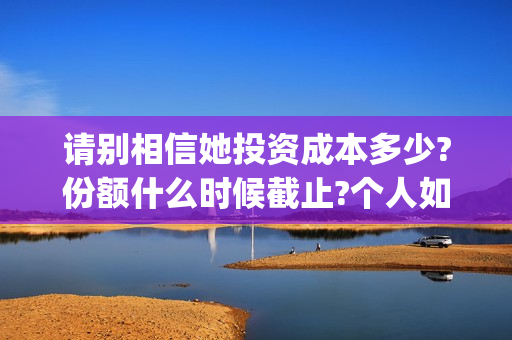 请别相信她投资成本多少?份额什么时候截止?个人如何正规投资?(请别相信她舟山)