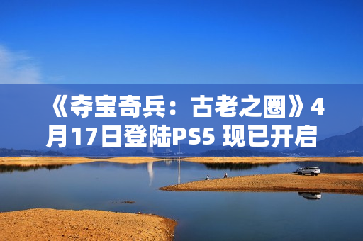 《夺宝奇兵：古老之圈》4月17日登陆PS5 现已开启预购