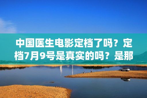 中国医生电影定档了吗？定档7月9号是真实的吗？是那个公司出品的?(中国医生 电影预告)