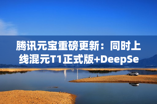腾讯元宝重磅更新：同时上线混元T1正式版+DeepSeek V3最新版