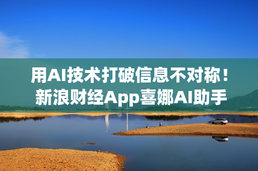 用AI技术打破信息不对称！ 新浪财经App喜娜AI助手通过大模型登记