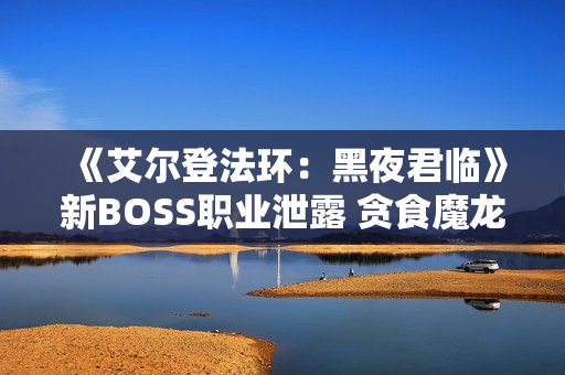 《艾尔登法环：黑夜君临》新BOSS职业泄露 贪食魔龙回归