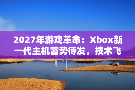 2027年游戏革命：Xbox新一代主机蓄势待发，技术飞跃引领未来娱乐潮流