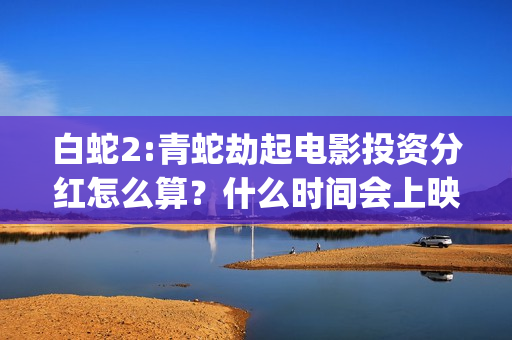 白蛇2:青蛇劫起电影投资分红怎么算？什么时间会上映？(白蛇2:青蛇劫起 动画片)