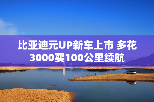 比亚迪元UP新车上市 多花3000买100公里续航 比亚迪元UP新车上市 多花3000买100公里续航