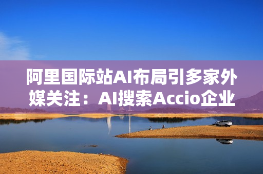 阿里国际站AI布局引多家外媒关注：AI搜索Accio企业用户超百万
