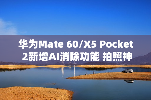 华为Mate 60/X5 Pocket 2新增AI消除功能 拍照神器