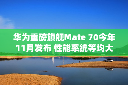 华为重磅旗舰Mate 70今年11月发布 性能系统等均大升级