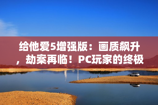 给他爱5增强版：画质飙升，劫案再临！PC玩家的终极江湖体验来袭！