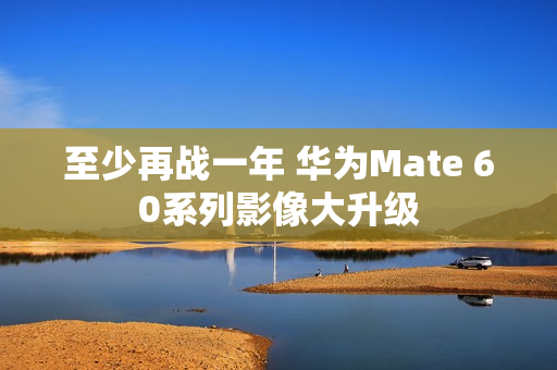 至少再战一年 华为Mate 60系列影像大升级