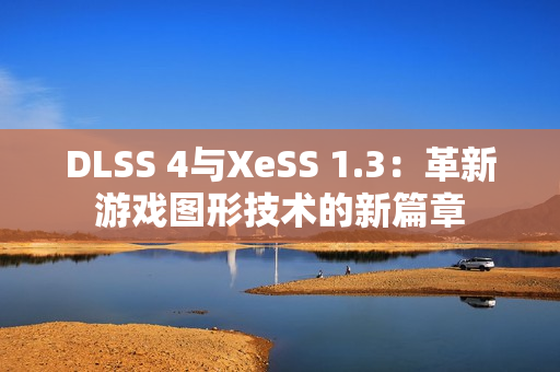 DLSS 4与XeSS 1.3：革新游戏图形技术的新篇章