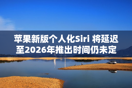 苹果新版个人化Siri 将延迟至2026年推出时间仍未定