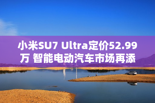 小米SU7 Ultra定价52.99万 智能电动汽车市场再添新豪强