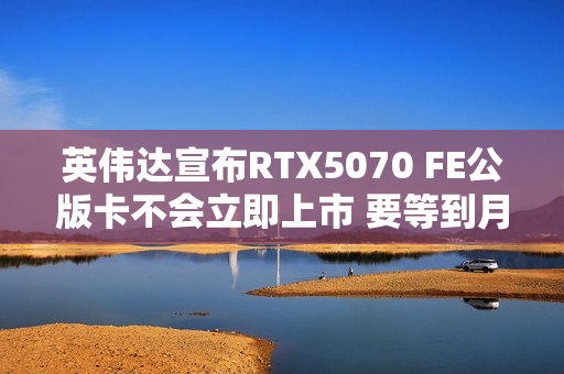 英伟达宣布RTX5070 FE公版卡不会立即上市 要等到月底
