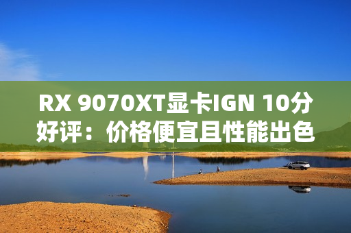 RX 9070XT显卡IGN 10分好评：价格便宜且性能出色