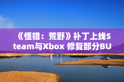 《怪猎：荒野》补丁上线Steam与Xbox 修复部分BUG问题