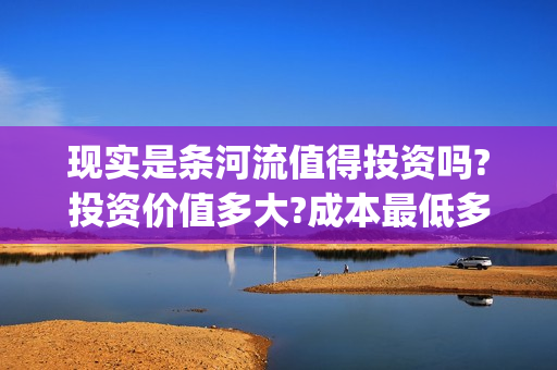 现实是条河流值得投资吗?投资价值多大?成本最低多少?(现实是条河流梅婷)