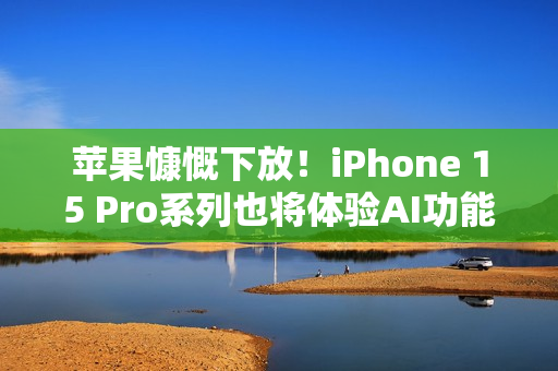 苹果慷慨下放！iPhone 15 Pro系列也将体验AI功能