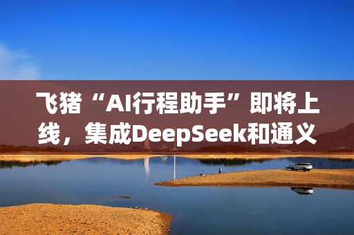 飞猪“AI行程助手”即将上线，集成DeepSeek和通义千问主力模型
