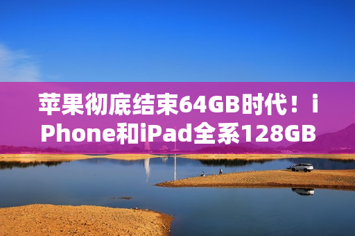 苹果彻底结束64GB时代！iPhone和iPad全系128GB起步
