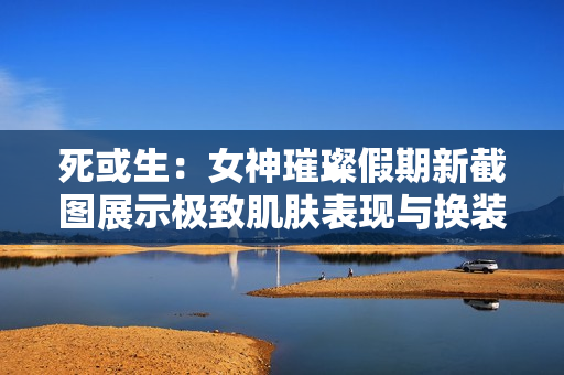 死或生：女神璀璨假期新截图展示极致肌肤表现与换装机制