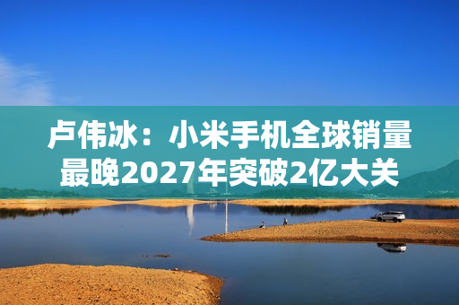 卢伟冰：小米手机全球销量最晚2027年突破2亿大关
