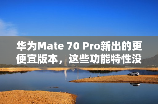 华为Mate 70 Pro新出的更便宜版本，这些功能特性没阉割