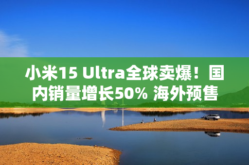 小米15 Ultra全球卖爆！国内销量增长50% 海外预售量增超100%