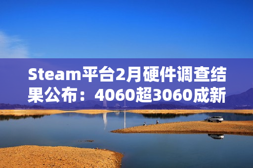 Steam平台2月硬件调查结果公布：4060超3060成新皇