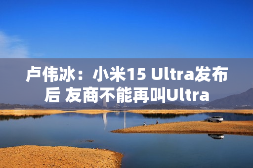 卢伟冰：小米15 Ultra发布后 友商不能再叫Ultra