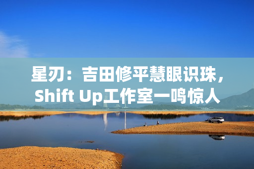 星刃：吉田修平慧眼识珠，Shift Up工作室一鸣惊人