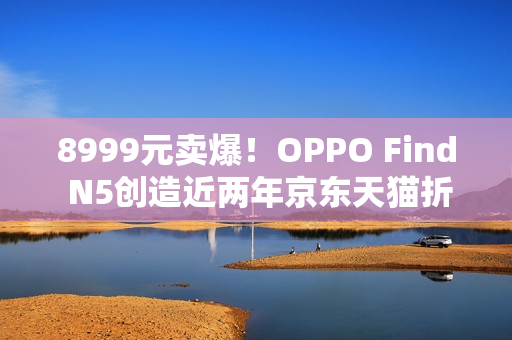8999元卖爆！OPPO Find N5创造近两年京东天猫折叠屏首销销量销售额新纪录