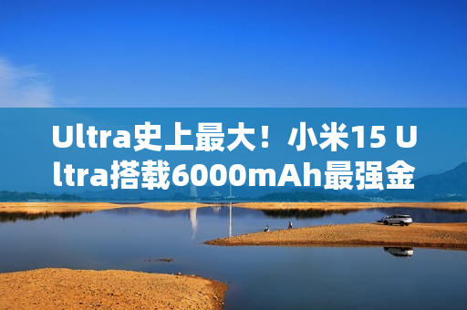 Ultra史上最大！小米15 Ultra搭载6000mAh最强金沙江电池