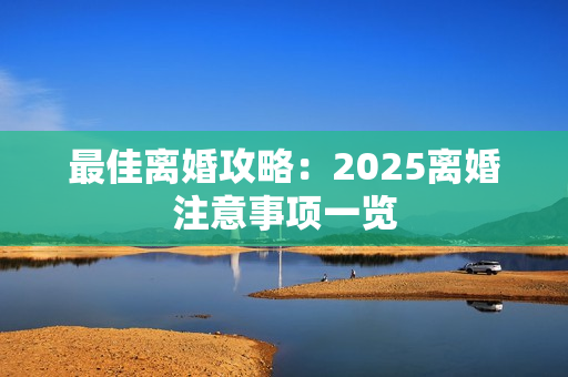 最佳离婚攻略：2025离婚注意事项一览