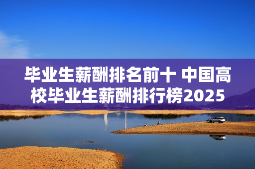 毕业生薪酬排名前十 中国高校毕业生薪酬排行榜2025