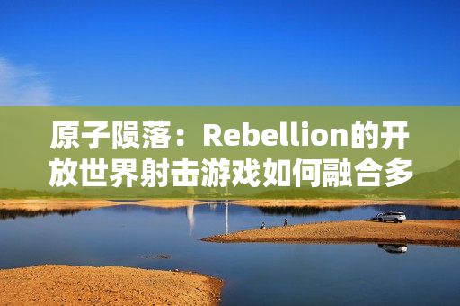 原子陨落：Rebellion的开放世界射击游戏如何融合多种经典元素