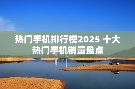 热门手机排行榜2025 十大热门手机销量盘点 热门手机排行榜2025 十大热门手机销量盘点