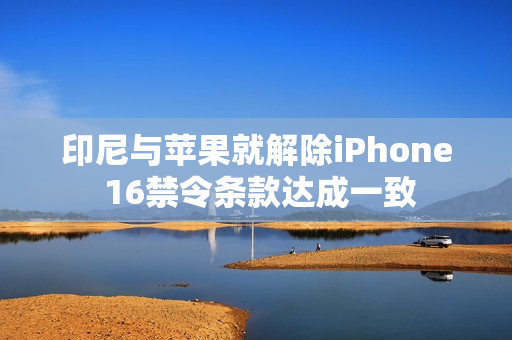 印尼与苹果就解除iPhone 16禁令条款达成一致 印尼与苹果就解除iPhone 16禁令条款达成一致