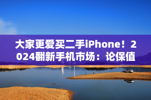 大家更爱买二手iPhone！2024翻新手机市场：论保值还是苹果 国产安卓不理想