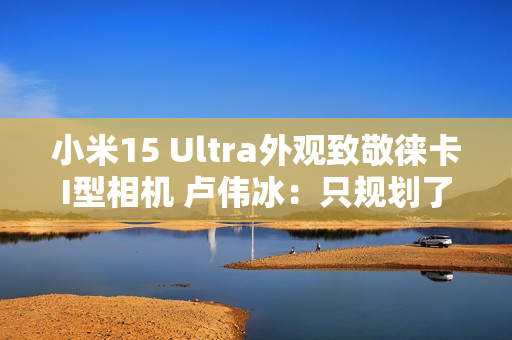 小米15 Ultra外观致敬徕卡I型相机 卢伟冰：只规划了这一代 喜欢的要早出手
