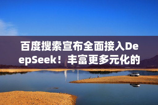 百度搜索宣布全面接入DeepSeek！丰富更多元化的搜索