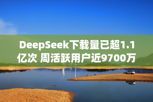 DeepSeek下载量已超1.1亿次 周活跃用户近9700万！
